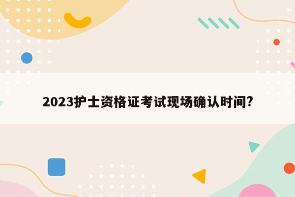 2023护士资格证考试现场确认时间?