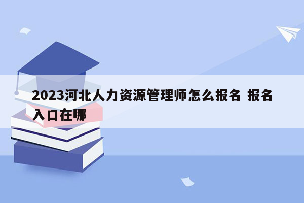 2023河北人力资源管理师怎么报名 报名入口在哪