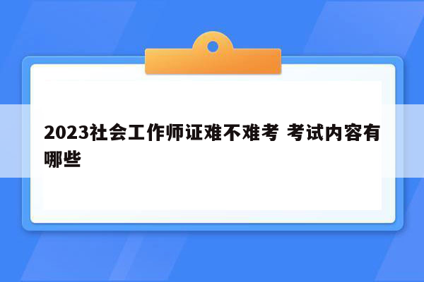 2023社会工作师证难不难考 考试内容有哪些