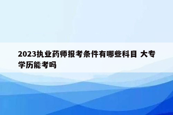 2023执业药师报考条件有哪些科目 大专学历能考吗