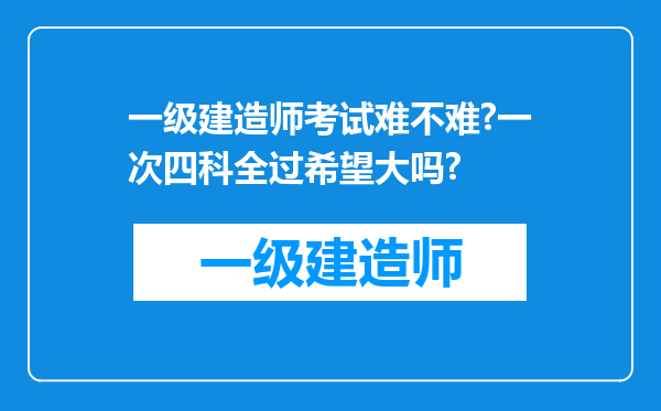 一级建造师考试难不难?一次四科全过希望大吗?