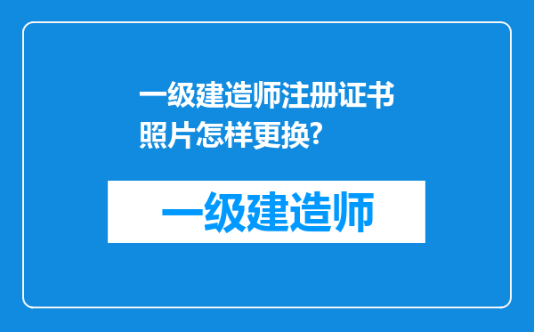 一级建造师注册证书照片怎样更换?