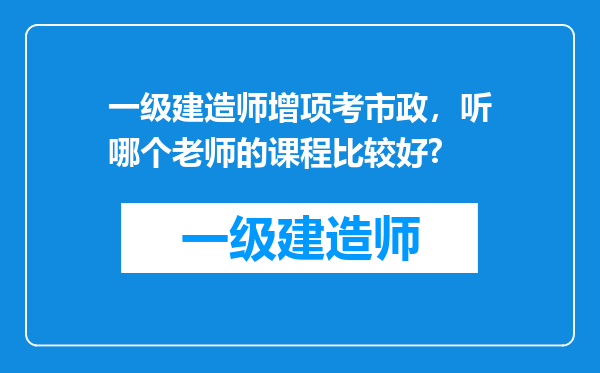 一级建造师增项考市政，听哪个老师的课程比较好?