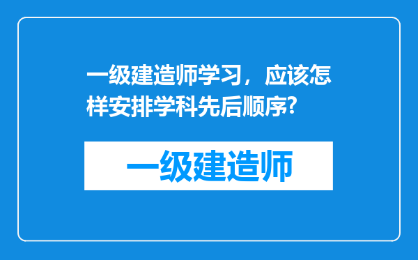 一级建造师学习，应该怎样安排学科先后顺序?