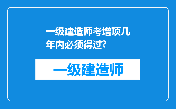 一级建造师考增项几年内必须得过?