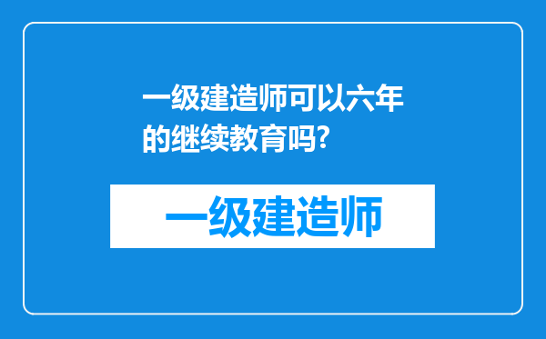 一级建造师可以六年的继续教育吗?