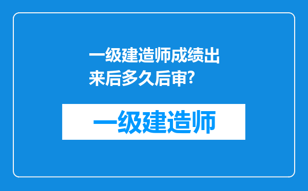 一级建造师成绩出来后多久后审?