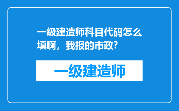 一级建造师科目代码怎么填啊，我报的市政?