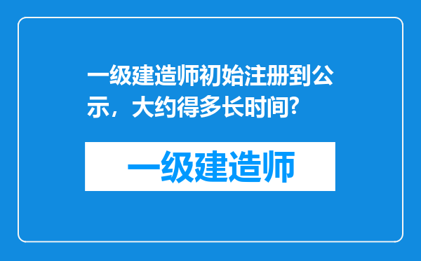 一级建造师初始注册到公示，大约得多长时间?