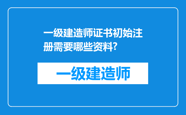 一级建造师证书初始注册需要哪些资料?