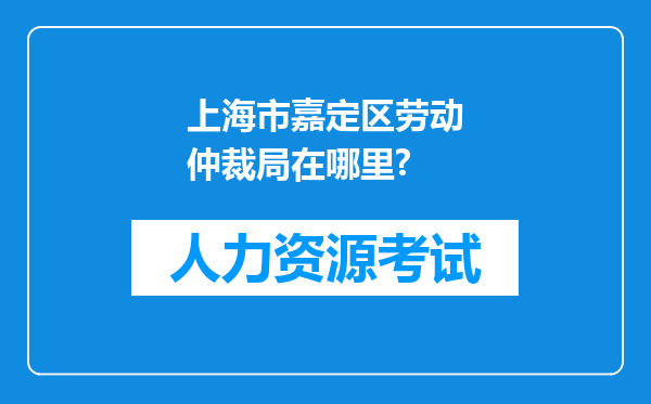 上海市嘉定区劳动仲裁局在哪里?