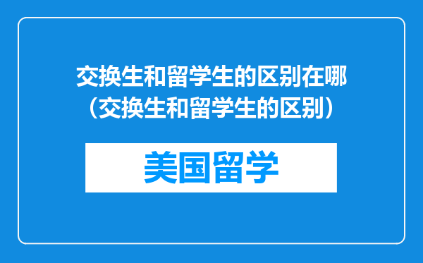 交换生和留学生的区别在哪（交换生和留学生的区别）