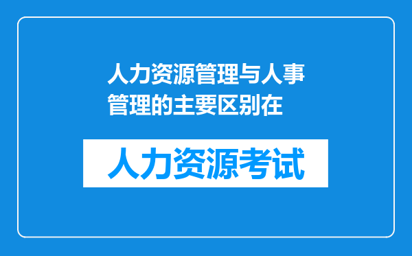 人力资源管理与人事管理的主要区别在