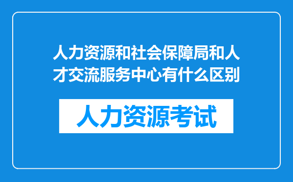 人力资源和社会保障局和人才交流服务中心有什么区别