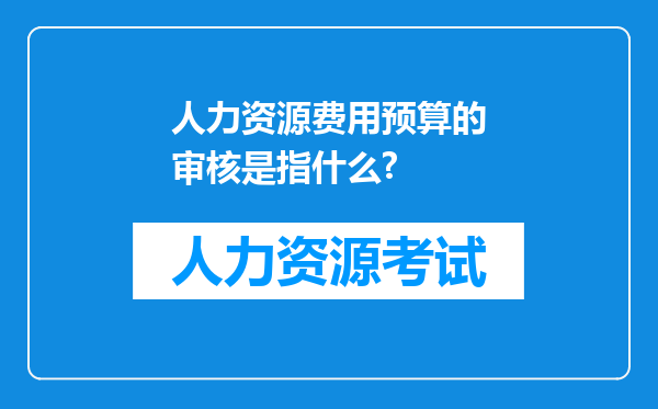 人力资源费用预算的审核是指什么?