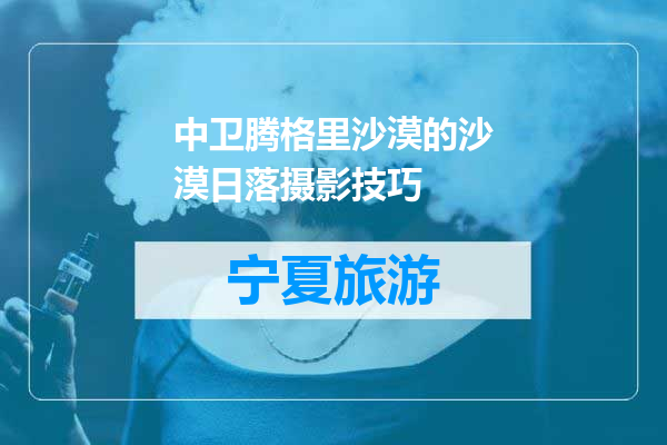 中卫腾格里沙漠的沙漠日落摄影技巧