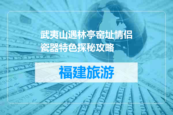 武夷山遇林亭窑址情侣瓷器特色探秘攻略