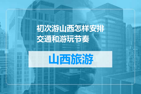 初次游山西怎样安排交通和游玩节奏